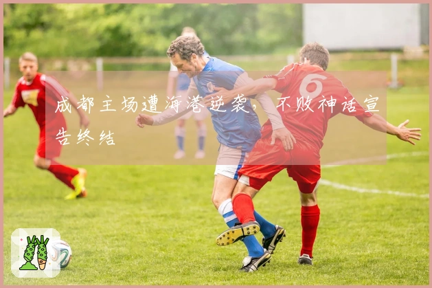 成都主场遭海港逆袭，不败神话宣告终结